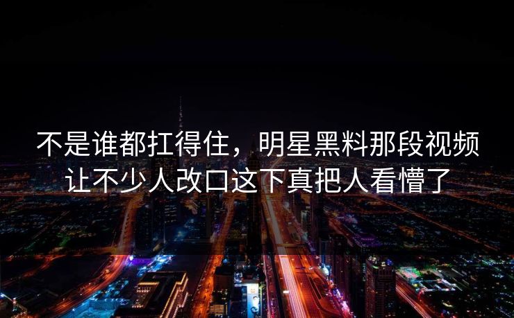 不是谁都扛得住,明星黑料那段视频让不少人改口这下真把人看懵了 不是谁都扛得住,明星黑料那段视频让不少人改口这下真把人看懵了
