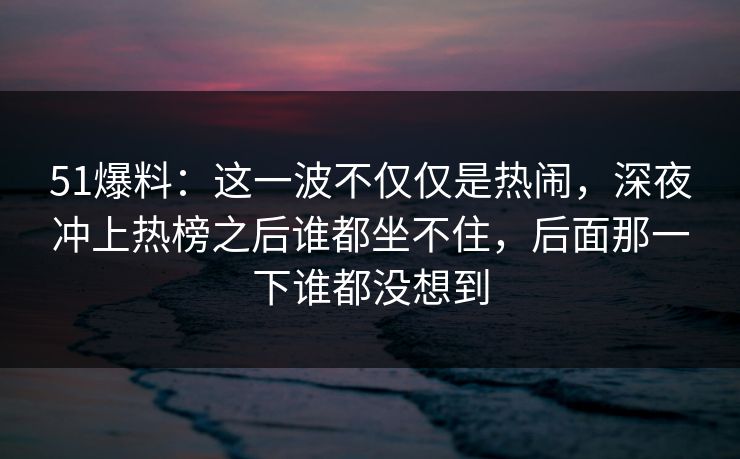51爆料:这一波不仅仅是热闹,深夜冲上热榜之后谁都坐不住,后面那一下谁都没想到 51爆料:这一波不仅仅是热闹,深夜冲上热榜之后谁都坐不住,后面那一下谁都没想到
