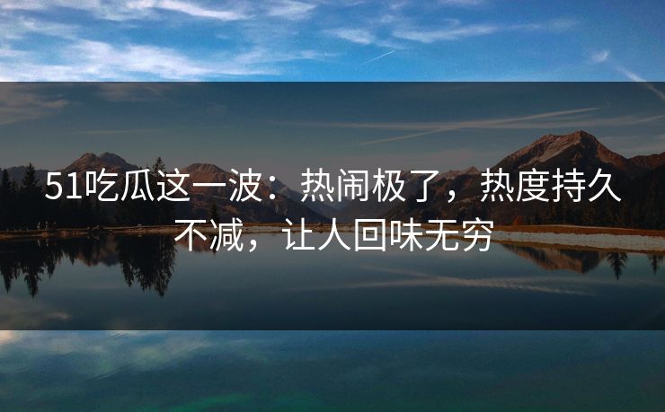 51吃瓜这一波：热闹极了，热度持久不减，让人回味无穷