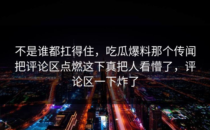 不是谁都扛得住，吃瓜爆料那个传闻把评论区点燃这下真把人看懵了，评论区一下炸了