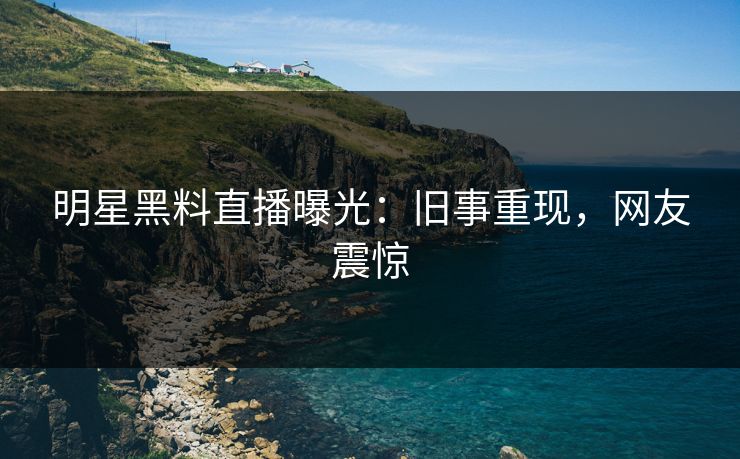 明星黑料直播曝光：旧事重现，网友震惊