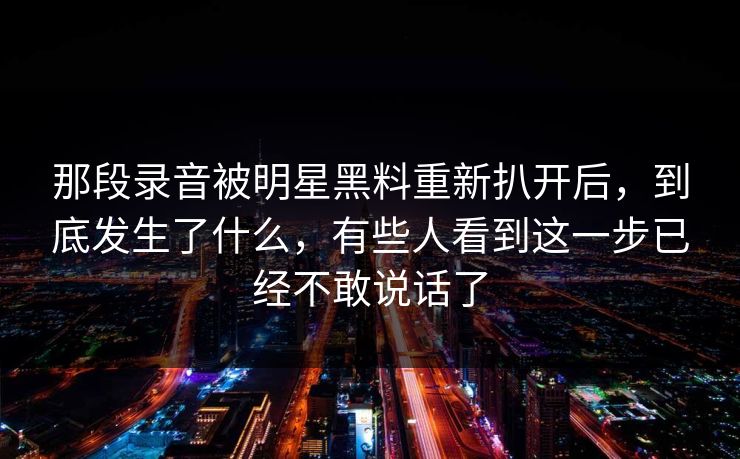 那段录音被明星黑料重新扒开后，到底发生了什么，有些人看到这一步已经不敢说话了