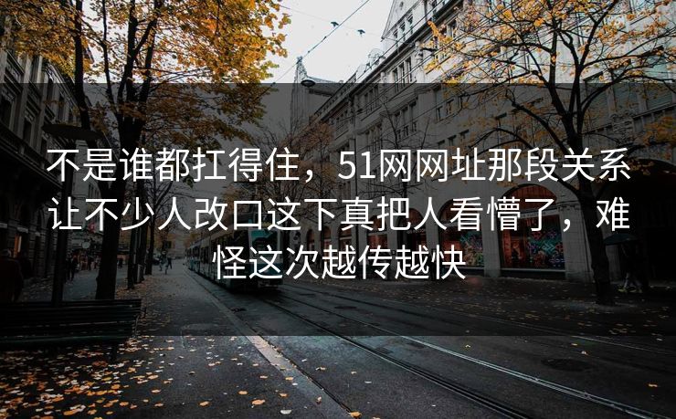 不是谁都扛得住,51网网址那段关系让不少人改口这下真把人看懵了,难怪这次越传越快 不是谁都扛得住,51网网址那段关系让不少人改口这下真把人看懵了,难怪这次越传越快