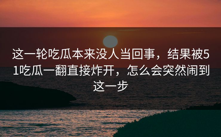 这一轮吃瓜本来没人当回事,结果被51吃瓜一翻直接炸开,怎么会突然闹到这一步 这一轮吃瓜本来没人当回事,结果被51吃瓜一翻直接炸开,怎么会突然闹到这一步