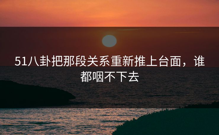 51八卦把那段关系重新推上台面,谁都咽不下去 51八卦把那段关系重新推上台面,谁都咽不下去