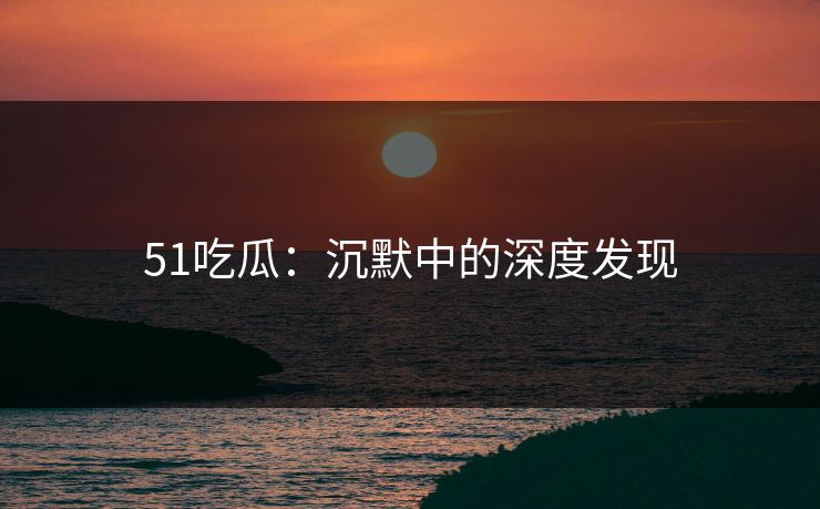 51吃瓜:沉默中的深度发现 51吃瓜:沉默中的深度发现