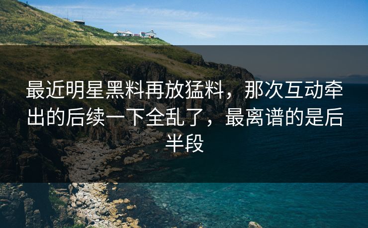 最近明星黑料再放猛料，那次互动牵出的后续一下全乱了，最离谱的是后半段
