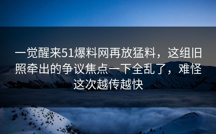 一觉醒来51爆料网再放猛料,这组旧照牵出的争议焦点一下全乱了,难怪这次越传越快 一觉醒来51爆料网再放猛料,这组旧照牵出的争议焦点一下全乱了,难怪这次越传越快