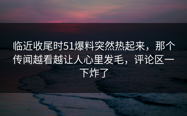 临近收尾时51爆料突然热起来，那个传闻越看越让人心里发毛，评论区一下炸了