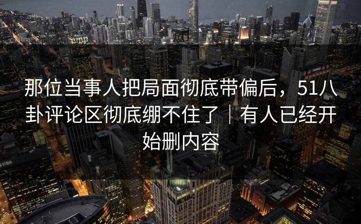 那位当事人把局面彻底带偏后,51八卦评论区彻底绷不住了|有人已经开始删内容 那位当事人把局面彻底带偏后,51八卦评论区彻底绷不住了|有人已经开始删内容