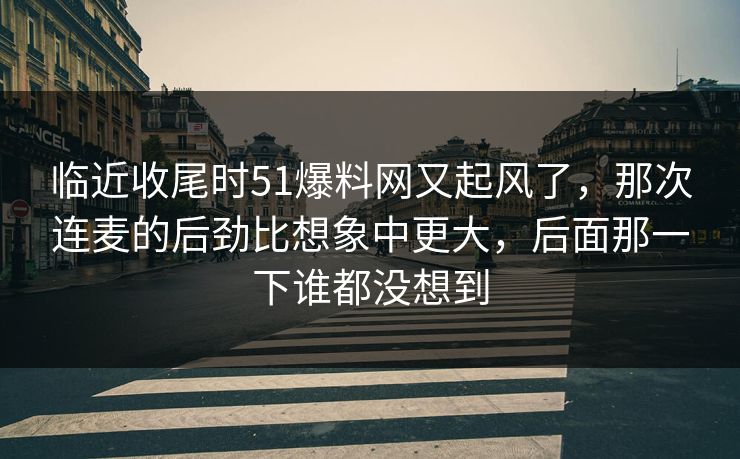 临近收尾时51爆料网又起风了,那次连麦的后劲比想象中更大,后面那一下谁都没想到 临近收尾时51爆料网又起风了,那次连麦的后劲比想象中更大,后面那一下谁都没想到