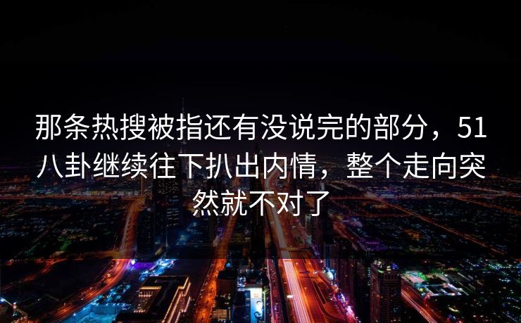 那条热搜被指还有没说完的部分,51八卦继续往下扒出内情,整个走向突然就不对了 那条热搜被指还有没说完的部分,51八卦继续往下扒出内情,整个走向突然就不对了