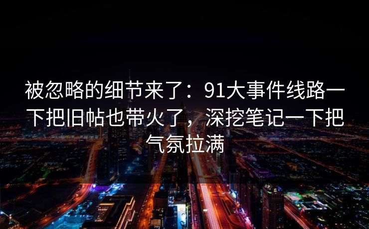 被忽略的细节来了:91大事件线路一下把旧帖也带火了,深挖笔记一下把气氛拉满 被忽略的细节来了:91大事件线路一下把旧帖也带火了,深挖笔记一下把气氛拉满