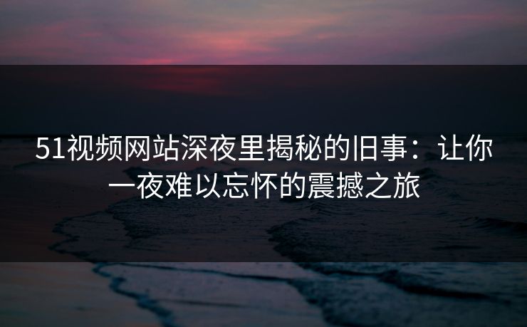 51视频网站深夜里揭秘的旧事:让你一夜难以忘怀的震撼之旅 51视频网站深夜里揭秘的旧事:让你一夜难以忘怀的震撼之旅